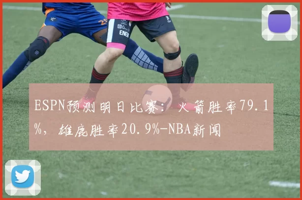 ESPN预测明日比赛：火箭胜率79.1%，雄鹿胜率20.9%-NBA新闻