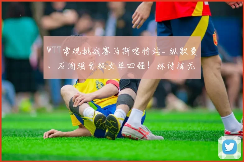 WTT常规挑战赛马斯喀特站_ 纵歌曼、石洵瑶晋级女单四强!林诗栋无缘男单四强