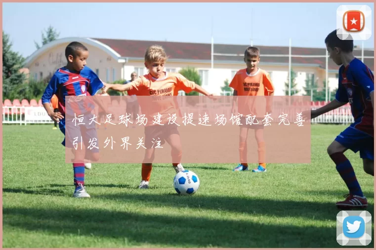 恒大足球场建设提速场馆配套完善引发外界关注