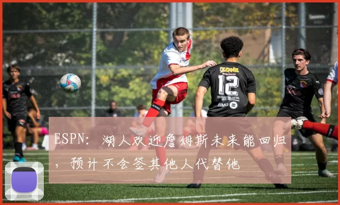 ESPN：湖人欢迎詹姆斯未来能回归，预计不会签其他人代替他