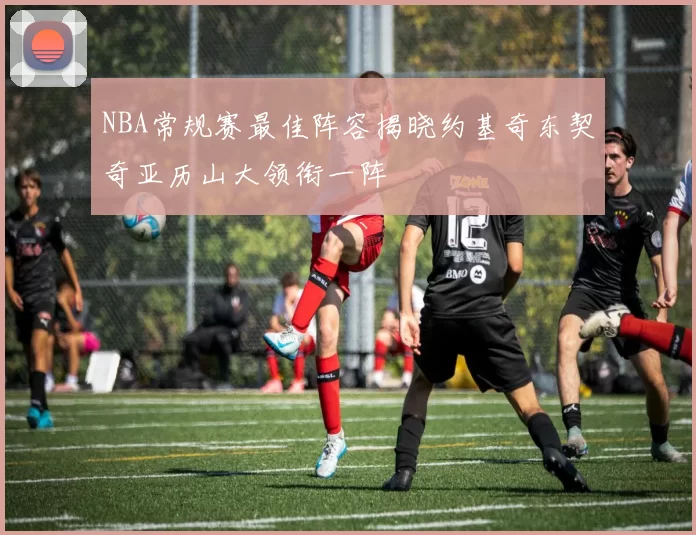 NBA常规赛最佳阵容揭晓约基奇东契奇亚历山大领衔一阵