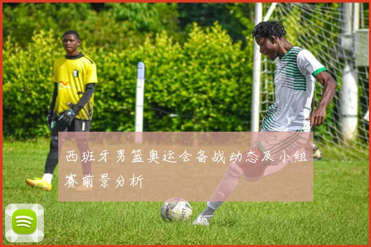 西班牙男篮奥运会备战动态及小组赛前景分析