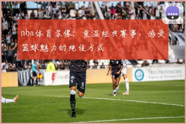 nba体育录像：重温经典赛事，感受篮球魅力的绝佳方式