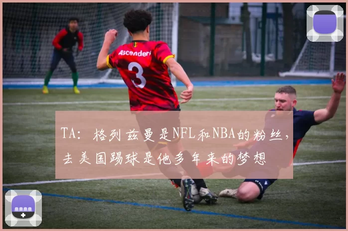 TA：格列兹曼是NFL和NBA的粉丝，去美国踢球是他多年来的梦想