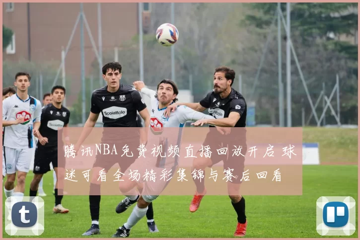 腾讯NBA免费视频直播回放开启 球迷可看全场精彩集锦与赛后回看