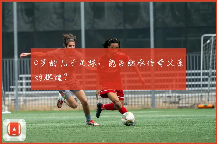 c罗的儿子足球，能否继承传奇父亲的辉煌？