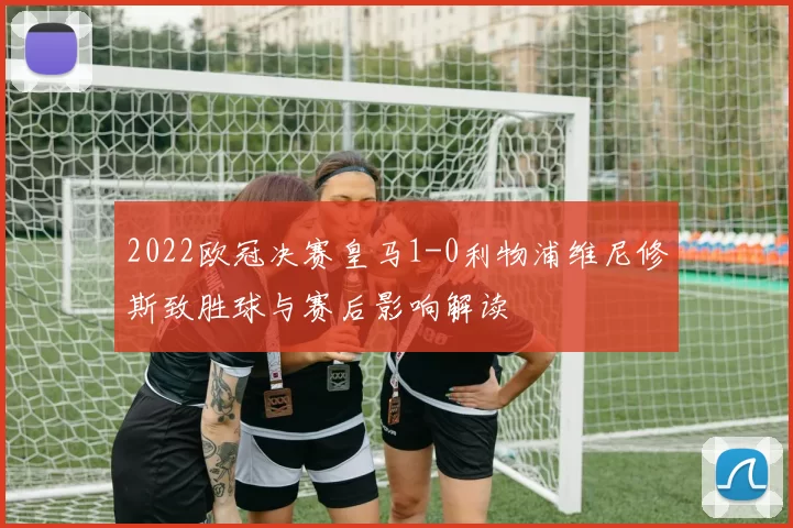 2022欧冠决赛皇马1-0利物浦维尼修斯致胜球与赛后影响解读