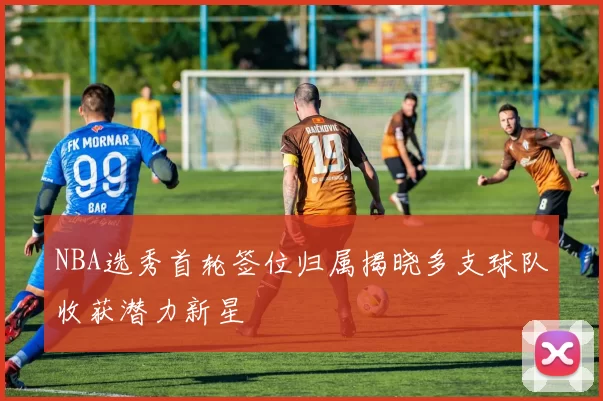 NBA选秀首轮签位归属揭晓多支球队收获潜力新星