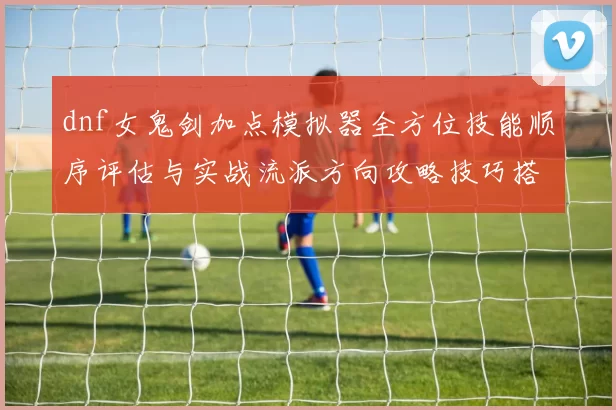 dnf女鬼剑加点模拟器全方位技能顺序评估与实战流派方向攻略技巧搭配