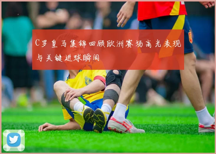 C罗皇马集锦回顾欧洲赛场高光表现与关键进球瞬间