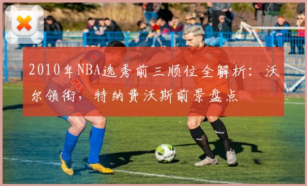 2010年NBA选秀前三顺位全解析:沃尔领衔,特纳费沃斯前景盘点