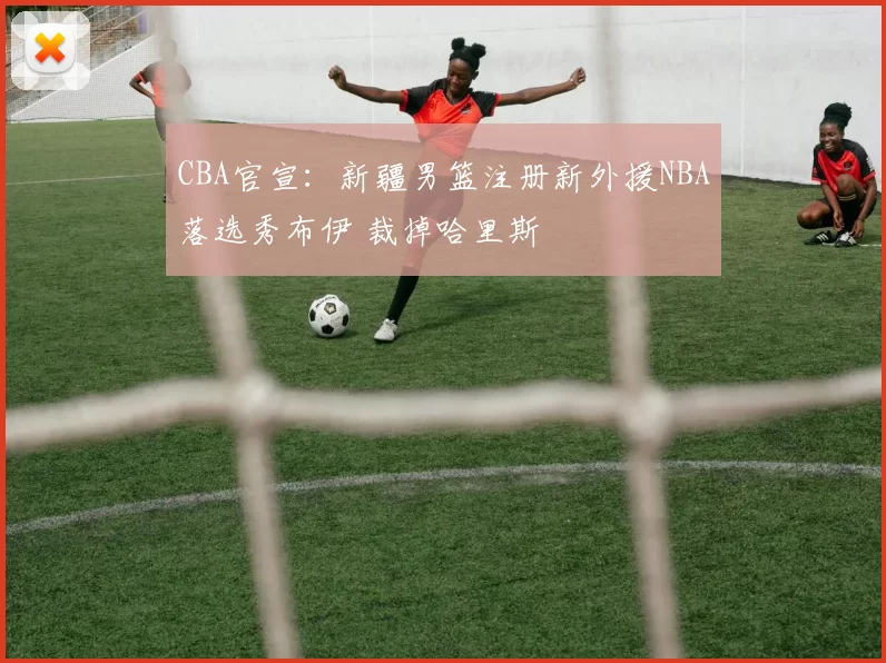 CBA官宣：新疆男篮注册新外援NBA落选秀布伊 裁掉哈里斯