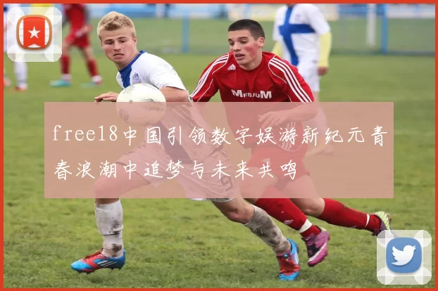 free18中国引领数字娱游新纪元青春浪潮中追梦与未来共鸣
