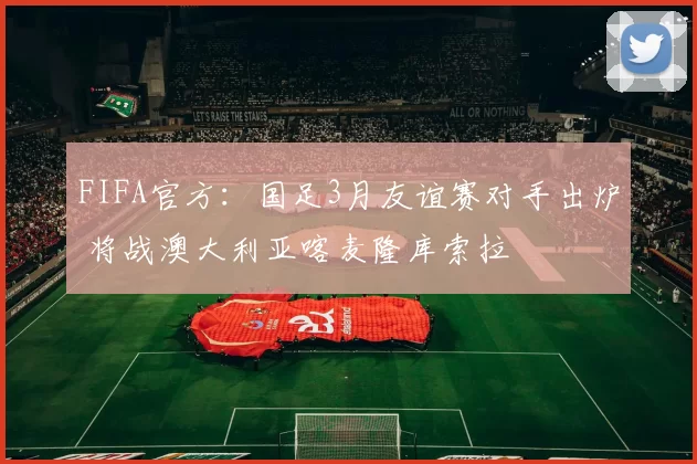 FIFA官方：国足3月友谊赛对手出炉 将战澳大利亚喀麦隆库索拉