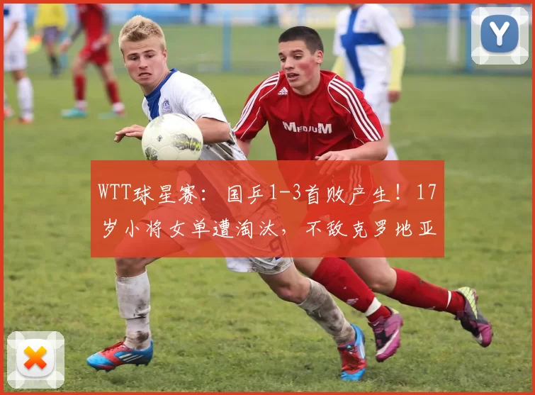 WTT球星赛：国乒1-3首败产生！17岁小将女单遭淘汰，不敌克罗地亚选手