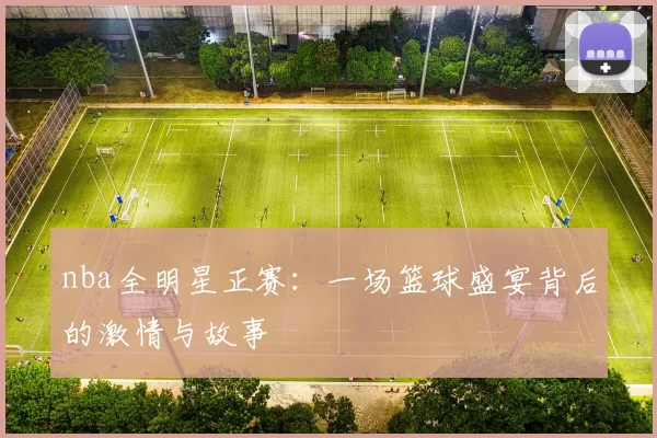 nba全明星正赛：一场篮球盛宴背后的激情与故事