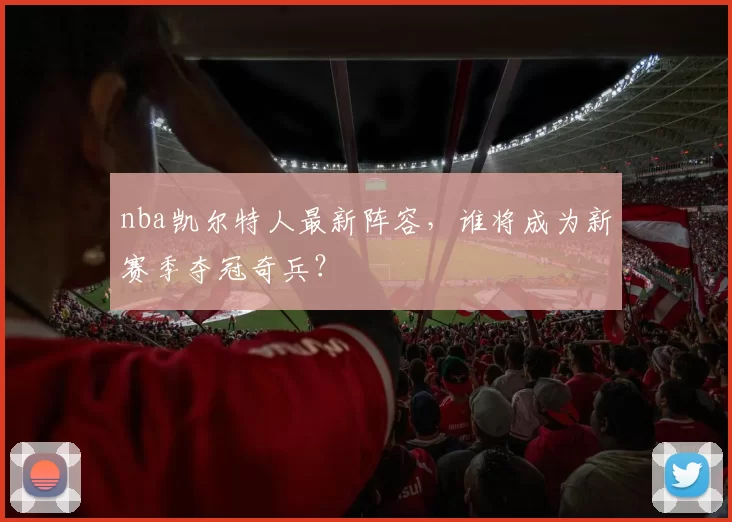 nba凯尔特人最新阵容，谁将成为新赛季夺冠奇兵？